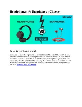 Headphones v/s Earphones : Choose!
Re-ignite your love of music!
Confused to pick the right choice of headphone? Or wait! Maybe it’s a snug
pair of earphones you’re looking for? Whatever your choice, It is vital that
you think over for a minute as to what you’re looking for in your choice of
product & why it’s important to you. Try & envision how your perfect music
accessory would fit into your daily routine. Once that's done, simply scroll
down to explore our list below.
 