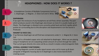 HEADPHONES : HOW DOES IT WORKS ?
A headphone Consists of Multiple Components Such as :
1. Diaphragm , 2. Magnet , 3. Voice Coil and 4. Wires
DIAPHRAGM :
If we open the enclosure of any headphone we will find a driver assembly. The part
which produces sound is the Diaphragm also known as Cone It is usually made up of
Plastic. The Diaphragm is vibrated more correctly pulled back and forth rapidly which
pushes air surrounding due to this disruption and displacement in air the Sound is
Produced.
OVERALL ASSEBBLY FUNCTIONING :
So varying Magnetic current of audio signal causes voice coil to move up & down
alongside of Magnetic housing due to It diaphragm is also moves back & forth
creating sound.
MAGNET & VOICE COIL :
If we Remove diaphragm we will find two components under it : 1. Magnet & 2. Voice
Coil
Voice Coil is a threaded copper wire coil attached to diaphragm , When we are playing
song on headphone we are outputting certain amount of current through the cable .
That current goes directly into voice coil & as a result it creates a electromagnetic field.
Diaphragm
 