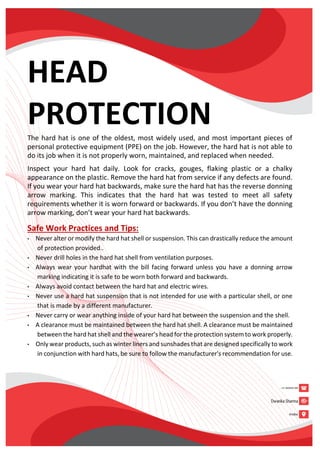 HEAD
PROTECTION
The hard hat is one of the oldest, most widely used, and most important pieces of
personal protective equipment (PPE) on the job. However, the hard hat is not able to
do its job when it is not properly worn, maintained, and replaced when needed.
Inspect your hard hat daily. Look for cracks, gouges, flaking plastic or a chalky
appearance on the plastic. Remove the hard hat from service if any defects are found.
If you wear your hard hat backwards, make sure the hard hat has the reverse donning
arrow marking. This indicates that the hard hat was tested to meet all safety
requirements whether it is worn forward or backwards. If you don’t have the donning
arrow marking, don’t wear your hard hat backwards.
Safe Work Practices and Tips:
• Never alter or modify the hard hat shell or suspension. This can drastically reduce the amount
of protection provided..
• Never drill holes in the hard hat shell from ventilation purposes.
• Always wear your hardhat with the bill facing forward unless you have a donning arrow
marking indicating it is safe to be worn both forward and backwards.
• Always avoid contact between the hard hat and electric wires.
• Never use a hard hat suspension that is not intended for use with a particular shell, or one
that is made by a different manufacturer.
• Never carry or wear anything inside of your hard hat between the suspension and the shell.
• A clearance must be maintained between the hard hat shell. A clearance must be maintained
between the hard hat shell and the wearer’s head for the protection system to work properly.
• Only wear products, such as winter liners and sunshades that are designed specifically to work
in conjunction with hard hats, be sure to follow the manufacturer's recommendation for use.
 