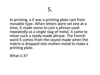 5.	In printing, a X was a printing plate cast from movable type. When letters were set one at a time, it made sense to cast a phrase used repeatedly as a single slug of metal. X came to mean such a ready-made phrase. The French word X comes from the sound made when the matrix is dropped into molten metal to make a printing plate.What is X?