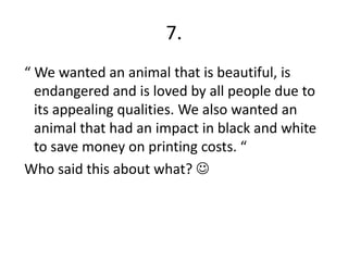 7. “ We wanted an animal that is beautiful, is endangered and is loved by all people due to its appealing qualities. We also wanted an animal that had an impact in black and white to save money on printing costs. “Who said this about what? 