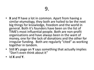 9.X and Y have a lot in common. Apart from having a similar etymology, they both are hailed to be the next big things for knowledge, freedom and the world in general. Both it’s founders have been on the list of TIME’s most influential people. Both are non-profit organisations and have always been in the want of money, one for the lack of donations and the other for irregular funding.  Both are regularly ”cited” as working together in tandem.Still X’s page on Y says something that actually implies “Don’t even think about it”Id X and Y.