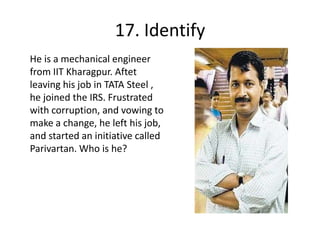 17. IdentifyHe is a mechanical engineer from IIT Kharagpur. Aftet leaving his job in TATA Steel , he joined the IRS. Frustrated with corruption, and vowing to make a change, he left his job, and started an initiative called Parivartan. Who is he?