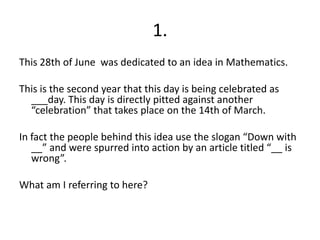 1.This 28th of June  was dedicated to an idea in Mathematics.This is the second year that this day is being celebrated as ___day. This day is directly pitted against another “celebration” that takes place on the 14th of March.In fact the people behind this idea use the slogan “Down with __” and were spurred into action by an article titled “__ is wrong”.What am I referring to here?