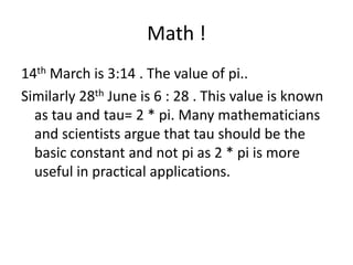 Math !14th March is 3:14 . The value of pi..Similarly 28th June is 6 : 28 . This value is known as tau and tau= 2 * pi. Many mathematicians and scientists argue that tau should be the basic constant and not pi as 2 * pi is more useful in practical applications.