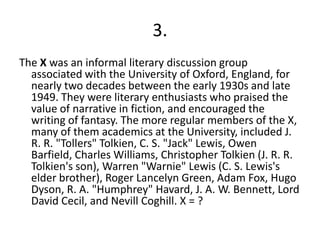 3.The X was an informal literary discussion group associated with the University of Oxford, England, for nearly two decades between the early 1930s and late 1949. They were literary enthusiasts who praised the value of narrative in fiction, and encouraged the writing of fantasy. The more regular members of the X, many of them academics at the University, included J. R. R. "Tollers" Tolkien, C. S. "Jack" Lewis, Owen Barfield, Charles Williams, Christopher Tolkien (J. R. R. Tolkien's son), Warren "Warnie" Lewis (C. S. Lewis's elder brother), Roger Lancelyn Green, Adam Fox, Hugo Dyson, R. A. "Humphrey" Havard, J. A. W. Bennett, Lord David Cecil, and Nevill Coghill. X = ?