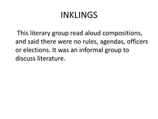 INKLINGS	 This literary group read aloud compositions, and said there were no rules, agendas, officers or elections. It was an informal group to discuss literature.