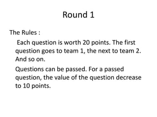 Round 1The Rules : Each question is worth 20 points. The first question goes to team 1, the next to team 2. And so on. 	Questions can be passed. For a passed question, the value of the question decrease to 10 points.