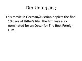 DerUntergang This movie in German/Austrian depicts the final 10 days of Hitler’s life. The film was also nominated for an Oscar for The Best Foreign Film.