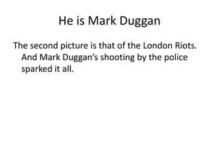 He is Mark DugganThe second picture is that of the London Riots. And Mark Duggan’s shooting by the police sparked it all.