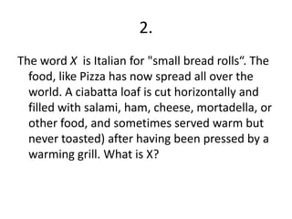 2.The word X is Italian for "small bread rolls“. The food, like Pizza has now spread all over the world. A ciabattaloaf is cut horizontally and filled with salami, ham, cheese, mortadella, or other food, and sometimes served warm but never toasted) after having been pressed by a warming grill. What is X?