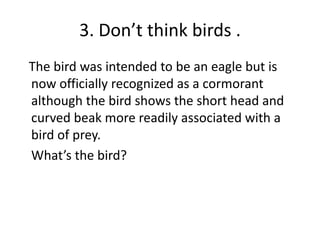 3. Don’t think birds .   The bird was intended to be an eagle but is now officially recognized as a cormorant although the bird shows the short head and curved beak more readily associated with a bird of prey. 	What’s the bird?