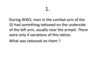 1.	During WW2, men in the combat arm of the SS had something tattooed on the underside of the left arm, usually near the armpit. There were only 4 variations of this tattoo.	What was tattooed on them ?