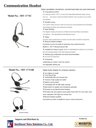 Model No. : MT- 17 NC
Noise cancellation microphone, over-the-head style and quick disconnect
Long-wearing comfort
For wearing comfort - MT-17 comes with adjustableheadband freely moving
from up and down to right and leftand flexible T-bar provides more comfort
and stability
Excellent sound
The custom made receiver meant for long hours users.Adopted Voice Qualifies
Technology for better and clearersound quality
Easy Handling
270 degree rotating microphone armBest transmissionNoise cancellation
microphone with adjustable and flexibletube boom
Safety
Acoustic shock protection for receiver and anti-static shockfor microphone
Binaural headset available
Connection by just one cable for extremely noisy userenvironment.
Model no : MT-17 Binaural (picture left)
Available for Avaya (Lucent), Nortel or othertelephone system by connecting
MT-100 Headset Switchor MT-200 Headset Amplifier
Modular plug configuration and easy disconnectcables
CE and FCC approved
Accessories
Leatherette ear cushion, foam ear cushion
and adjustable clothing clip
Model No. : MT- 17 USB Digital Audio Adapter for computer solutions.
No software to install
True Plug & Play
Dramatically light and compact size
Volume of high quality tact switch
Compatible with all USB cable computer
Superior sound quality
Mute switch for speaker and microphone optionally
Connects to any Microtel brand headset.
Provides crisp and superior sound quality Voice Over IP or any other voice
driven application with light and compact size.
Binaural headset available
Connection by series or parallel for users in noisy environment
Binaural headset
Communication Headset
Imports and Distribute by Product by
 