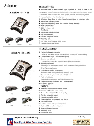 Model No : MT-100
Adaptor
No longer need to keep different type supervisor “Y” cable in stock. It has
multi-purpose roles ; headset/handset selection , training function to headset ports ,
TX increased levels for Avaya and Nortel system , switch to headset configuration
Headset/handset switch for telephone
3 Training Mode :Mute for trainer / Mute for caller / Mute for trainer and caller
Microphone volume controller
2 position compatibility switch and automatic polarity detection
Work without battery
CE & FCC approved
Features
Microphone volume controller
Two headset Ports
Tel - line compatible switch
Recording jack
TX - mute switch (headset select switch)
Headset and Handset switch
Headset Amplifier
Model No : MT-200 Full hand – free with headsets.
Talking on the phone , Talking note or working on computer simultaneously
Connection for Single – line or system phone
Excellent sound Quality
Optimal Sound quality with automatic sound level control system
Headset compatibility
It allows you to use different kinds of wired handset including sennheiser ,
GN or Plantronics headset
Extermely low battery consumption
Automatic power saving Technology when not in use.
Operational battery life : not less than 2,000 hours
Work without battery
If the telephone headset is using carbon microphone
Easy compatibility adjustment with 4 pin slide switch
CE & FCC approved
Features
Receiving and Microphone volume control
Headset and handset select switch
Tone switch option for refine audio quality
Tel - line compatible switch
Headset compatible switch
TX and RX Gain control switch / dip switch
TX – mute switch
Mic bias sensing auto power on system
ALC – AUTO Level Control system
Busy line Blinking Indicator
Recording Jack
External DC Jack
Top Side
Bottom
Top Bottom
Side With battery
Headset Switch
Bottom
Imports and Distribute by Product by
 
