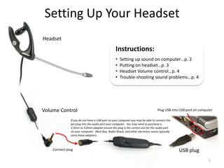 Setting Up Your Headset
Headset
                                                 Instructions:
                                                 •   Setting up sound on computer…p. 2
                                                 •   Putting on headset…p. 3
                                                 •   Headset Volume control…p. 4
                                                 •   Trouble-shooting sound problems…p. 4




Volume Control                                                                    Plug USB into USB port on computer

              If you do not have a USB port on your computer you may be able to connect the
              pin plug into the audio port your computer. You may need to purchase a
              2.5mm to 3.0mm adapter ensure the plug is the correct size for the audio port
              on your computer. (Best Buy, Radio Shack, and other electronic stores typically
              carry these adapters.



    Connect plug                                                                                USB plug
                                                                                                                 1
 