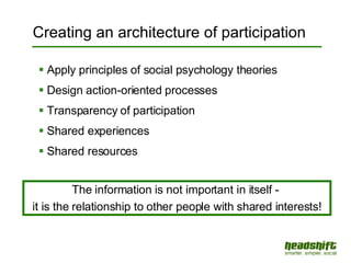 Creating an architecture of participation Apply principles of social psychology theories Design action-oriented processes Transparency of participation Shared experiences Shared resources The information is not important in itself -  it is the relationship to other people with shared interests! 
