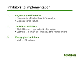 Inhibitors to implementation 1. Organisational inhibitors: Organisational technology  infrastructure Organisational culture 2.  Individual inhibitors:  Digital literacy – computer & information Learners  –  identity, dependency, time management 3.  Pedagogical inhibitors: Modes of teaching 