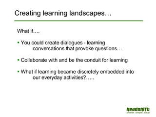Creating learning landscapes… What if…. You could create dialogues - learning  conversations that provoke questions… Collaborate with and be the conduit for learning What if learning became discretely embedded into  our everyday activities?….. 
