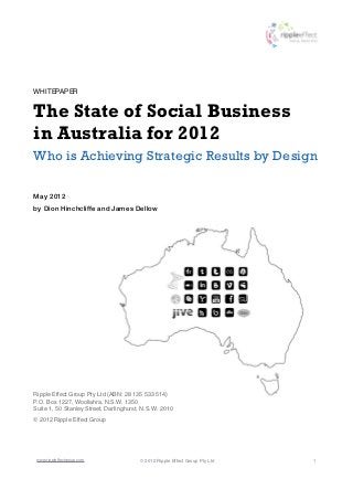 WHITEPAPER


The State of Social Business
in Australia for 2012
Who is Achieving Strategic Results by Design

May 2012
by Dion Hinchcliffe and James Dellow




Ripple Effect Group Pty Ltd (ABN: 28 135 533 514)
P.O. Box 1227, Woollahra, N.S.W. 1350
Suite 1, 50 Stanley Street, Darlinghurst, N.S.W. 2010
© 2012 Ripple Effect Group




 www.rippleffectgroup.com               © 2012 Ripple Effect Group Pty Ltd   1
 