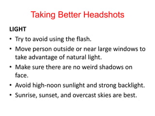 Taking Better Headshots LIGHT Try to avoid using the flash. Move person outside or near large windows to take advantage of natural light. Make sure there are no weird shadows on face. Avoid high-noon sunlight and strong backlight. Sunrise, sunset, and overcast skies are best. 