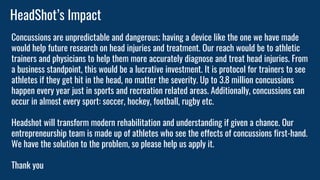 HeadShot’s Impact
Concussions are unpredictable and dangerous; having a device like the one we have made
would help future research on head injuries and treatment. Our reach would be to athletic
trainers and physicians to help them more accurately diagnose and treat head injuries. From
a business standpoint, this would be a lucrative investment. It is protocol for trainers to see
athletes if they get hit in the head, no matter the severity. Up to 3.8 million concussions
happen every year just in sports and recreation related areas. Additionally, concussions can
occur in almost every sport: soccer, hockey, football, rugby etc.
Headshot will transform modern rehabilitation and understanding if given a chance. Our
entrepreneurship team is made up of athletes who see the effects of concussions first-hand.
We have the solution to the problem, so please help us apply it.
Thank you
 