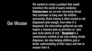 Our Mission
We wanted to create a product that would
transform the world of sports medicine.
Concussions are an ever-increasing threat
that continues to hang over the athletic
community. Brain trauma is often missed or not
diagnosed early enough. Even when it is
diagnosed, the information gathered can only
inspire a recovery plan as primitive as “give
your brain plenty of rest.” Headshot is a
revolutionary method of not only making timely
diagnoses, but also helping athletes gain a
better understanding of their injury and how to
recover from it.
 