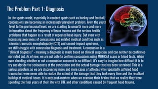 The Problem Part 1: Diagnosis
In the sports world, especially in contact sports such as hockey and football,
concussions are becoming an increasingly prevalent problem. From the youth
level to the professional level, we are starting to unearth more and more
information about the frequency of brain trauma and the serious health
problems that happen as a result of repeated head injury. But even with
increasing awareness of concussions and related medical condities such as
chronic traumatic encephalopathy (CTE) and second-impact syndrome,
we still struggle with concussion diagnosis and treatment. A concussion is a
“clinical diagnosis” - meaning a diagnosis is made based on clinical suspicion, and can neither be confirmed
nor ruled out. As of now, we are not able to confirm concussions using MRI/CAT scans or blood tests. When
even deciding whether or not a concussion occurred is so difficult, it’s easy to imagine how difficult it is to
try and decide the seriousness of the concussion and the actual damage that has been sustained. This is a
serious problem, as we are discovering more and more cases of athletes who repeatedly suffered head
trauma but were never able to realize the extent of the damage that they took every time and the resultant
buildup of medical issues. It is only post-mortem when we examine their brains that we realize they were
spending the final years of their life with CTE and other conditions caused by frequent head trauma.
 