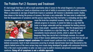 It’s bad enough that there is still so much uncertainty when it comes to the actual diagnosis of a concussion.
However, this inability isn’t nearly as disastrous as our lack of ability to accurately track and confirm recovery.
When a concussion or any type of head/brain trauma is sustained, full recovery is absolutely crucial. Studies
have shown us that during the process of recovery, the brain is very vulnerable. We have come to understand
that the disappearance of symptoms and the person reporting that they feel better is misleading and does NOT
mean the brain has completed recovery. While this may possibly
indicate progress in recovery, it cannot be taken as a sign that the
brain is no longer vulnerable and has completed the healing process.
Sadly, many people - especially athletes - take the disappearance of
most of their symptoms as a sign that they are “ready to go” and
immediately resume physical activity, which is about the most
dangerous thing they can do but is terrifyingly common. As a result,
many of them receive additional head trauma to a brain that has not yet
recovered, causing second-impact syndrome. It is second-impact syndrome that is the biggest problem
behind concussions; back-to-back concussions occurring to already injured brains have been discovered as the
culprits behind some of the more serious long-term issues being developed by people with concussion histories.
This is the most crucial problem to solve: we need a way to confirm recovery and prevent second-impact
syndrome. Going off of symptoms is not a reliable approach.
The Problem Part 2: Recovery and Treatment
 