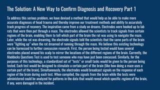 The Solution: A New Way to Confirm Diagnosis and Recovery Part 1
To address this serious problem, we have devised a method that would help us be able to make more
accurate diagnoses of head trauma and thereby improve our treatment methods and ability to accurately
track progress of recovery. The inspiration came from a study on dreams. Electrodes were hooked up to lab
rats that were then put through a maze. The electrodes allowed the scientists to track signals from certain
regions of the brain, enabling them to tell which part of the brain the rat was using to navigate the maze.
Later, while the rat was dreaming, the electrode signals told the scientists that the same parts of the brain
were “lighting up” when the rat dreamed of running through the maze. We believe this existing technology
can be harnessed to further concussion research. First, the person being tested would have several
electrodes placed around his scalp to mirror the locations of the different regions of the brain. Currently, the
Maddocks Questions Test is used to test someone who may have just been concussed. Similarly, for the
purposes of this technology, a standardized set of “tests” or small tasks would be given to the person being
tested. Each test would be designed to stimulate a certain part of the brain (like how doing a maze uses a
certain part of the brain). Simultaneously, the electrodes would broadcast signals on the response of each
region of the brain during each test. When compiled, the signals from the brain while the tests were
administered could be analyzed for patterns in the data that would reveal which specific regions of the brain,
if any, were damaged in the incident.
 