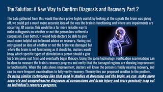 The Solution: A New Way to Confirm Diagnosis and Recovery Part 2
The data gathered from this would therefore prove highly useful; by looking at the signals the brain was giving
off, we could get a much more accurate idea of the way the brain is functioning and where any impairments are
occurring. Of course, this would be a far more reliable way to
make a diagnosis on whether or not the person has suffered a
concussion. Even better, it would help doctors be able to give
much more helpful and informed advice on recovery. Having not
only gained an idea of whether or not the brain was damaged but
where the brain is not functioning as it should be, doctors would
know which specific types of stimulation a person should a give
his brain some rest from and eventually begin therapy. Using the same technology, verification examinations can
be done to measure the brain’s recovery progress and verify that the damaged regions are showing improvement
in functionality. When the data shows improvement, doctors will know the person is finally nearing recovery, and
can do more frequent examinations to fully verify recovery. Thereby lies our proposed solution to the problem.
By using similar technology like that used in studies of dreaming and the brain, we can make more
accurate and comprehensive diagnoses of concussions and brain injury and more precisely map out
an individual’s recovery progress.
 