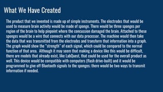 What We Have Created
The product that we invented is made up of simple instruments. The electrodes that would be
used to measure brain activity would be made of sponge. There would be three sponges per
region of the brain to help pinpoint where the concussion damaged the brain. Attached to these
sponges would be a wire that connects with our data processor. The machine would then take
the data that was transmitted from the electrodes and transform that information into a graph.
The graph would show the “strength” of each signal, which could be compared to the normal
function of that area. Although it may seem that making a device like this would be difficult,
there are models that already exist, like LabQuest, that could be used for the overall product as
well. This device would be compatible with computers (flash drive-built) and it would be
programmed to give off Bluetooth signals to the sponges; there would be two ways to transmit
information if needed.
 