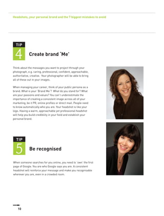 Headshots, your personal brand and the 7 biggest mistakes to avoid




  TIP


 4           Create brand ‘Me’

Think about the messages you want to project through your
photograph, e.g. caring, professional, confident, approachable,
authoritative, creative. Your photographer will be able to bring
all of these out in your images.

When managing your career, think of your public persona as a
brand. What is your ‘Brand Me’? What do you stand for? What
are your passions and values? You can’t underestimate the
importance of creating a consistent image across all of your
marketing, be it PR, online profiles or direct mail. People need
to know automatically who you are. Your headshot is like your
logo. Having a warm, approachable yet professional headshot
will help you build credibility in your field and establish your
personal brand.




  TIP


  5          Be recognised

When someone searches for you online, you need to ‘own’ the first
page of Google. You are who Google says you are. A consistent
headshot will reinforce your message and make you recognisable
wherever you are, even in a crowded room.




    10
 
