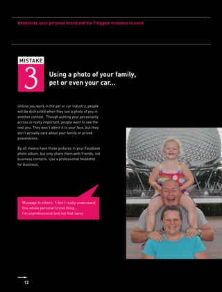 Headshots, your personal brand and the 7 biggest mistakes to avoid




 MISTAKE



   3                Using a photo of your family,
                    pet or even your car...


Unless you work in the pet or car industry, people
will be distracted when they see a photo of you in
another context. Though putting your personality
across is really important, people want to see the
real you. They won’t admit it to your face, but they
don’t actually care about your family or prized
possessions.

By all means have those pictures in your Facebook
photo album, but only share them with friends, not
business contacts. Use a professional headshot
for business.




  Message to others: ‘I don’t really understand
  this whole personal brand thing...
  I’m unprofessional and not that savvy.’




    12
 