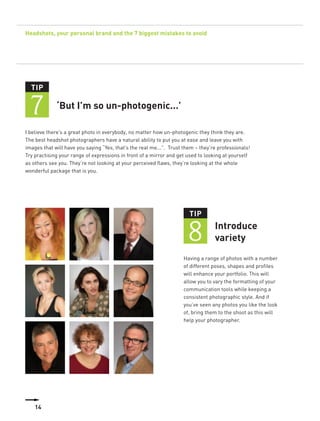Headshots, your personal brand and the 7 biggest mistakes to avoid




  TIP


 7           ‘But I’m so un-photogenic...’

I believe there’s a great photo in everybody, no matter how un-photogenic they think they are.
The best headshot photographers have a natural ability to put you at ease and leave you with
images that will have you saying “Yes, that’s the real me...”. Trust them – they’re professionals!
Try practising your range of expressions in front of a mirror and get used to looking at yourself
as others see you. They’re not looking at your perceived flaws, they’re looking at the whole
wonderful package that is you.




                                                                       TIP


                                                                      8           Introduce
                                                                                  variety
                                                                     Having a range of photos with a number
                                                                     of different poses, shapes and profiles
                                                                     will enhance your portfolio. This will
                                                                     allow you to vary the formatting of your
                                                                     communication tools while keeping a
                                                                     consistent photographic style. And if
                                                                     you’ve seen any photos you like the look
                                                                     of, bring them to the shoot as this will
                                                                     help your photographer.




    14
 