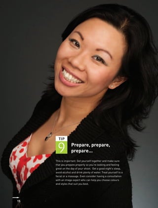 TIP


      9           Prepare, prepare,
                  prepare...
     This is important. Get yourself together and make sure
     that you prepare properly so you’re looking and feeling
     great on the day of your shoot. Get a good night’s sleep,
     avoid alcohol and drink plenty of water. Treat yourself to a
     facial or a massage. Even consider having a consultation
     with an image expert who can help you choose colours
     and styles that suit you best.




15
 