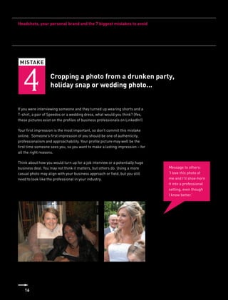Headshots, your personal brand and the 7 biggest mistakes to avoid




 MISTAKE



   4               Cropping a photo from a drunken party,
                   holiday snap or wedding photo...


If you were interviewing someone and they turned up wearing shorts and a
T-shirt, a pair of Speedos or a wedding dress, what would you think? (Yes,
these pictures exist on the profiles of business professionals on LinkedIn!)

Your first impression is the most important, so don’t commit this mistake
online. Someone’s first impression of you should be one of authenticity,
professionalism and approachability. Your profile picture may well be the
first time someone sees you, so you want to make a lasting impression – for
all the right reasons.

Think about how you would turn up for a job interview or a potentially huge
business deal. You may not think it matters, but others do. Using a more       Message to others:
casual photo may align with your business approach or field, but you still     ‘I love this photo of
need to look like the professional in your industry.                           me and I’ll shoe-horn
                                                                               it into a professional
                                                                               setting, even though
                                                                               I know better.’




    16
 