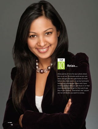 TIP


     10            Relax...

     Allow plenty of time for your photo shoot.
     Aim to arrive 15 minutes early so you can
     relax and get into the right frame of mind
     before the shoot starts. It can be hard work
     having your photograph taken and if your
     mind is on the traffic you got stuck in or that
     meeting you need to get to, then you’ll see
     this in your photos. ‘Distracted’ and ‘vacant’
     are not attributes you want to convey…




18
 
