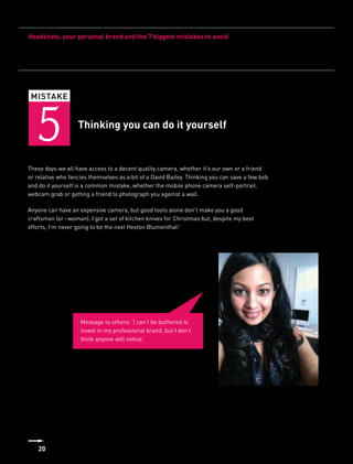 Headshots, your personal brand and the 7 biggest mistakes to avoid




 MISTAKE



   5               Thinking you can do it yourself


These days we all have access to a decent quality camera, whether it’s our own or a friend
or relative who fancies themselves as a bit of a David Bailey. Thinking you can save a few bob
and do it yourself is a common mistake, whether the mobile phone camera self-portrait,
webcam grab or getting a friend to photograph you against a wall.

Anyone can have an expensive camera, but good tools alone don’t make you a good
craftsman (or –woman). I got a set of kitchen knives for Christmas but, despite my best
efforts, I’m never going to be the next Heston Blumenthal!




                    Message to others: ‘I can’t be bothered to
                    invest in my professional brand, but I don’t
                    think anyone will notice.’




    20
 