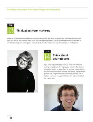 Headshots, your personal brand and the 7 biggest mistakes to avoid




  TIP


13           Think about your make-up

Make-up for a professional headshot should be simple but well done. It should help the viewer focus on your
eyes and mouth, the essence of the head shot. Most photographers can recommend a professional make-up
artist to ensure you’re looking your absolute best. And that means one less thing for you to worry about.




                                                       TIP


                                                    14           Think about
                                                                 your glasses
                                                    If you wear high strength glasses or ones with reflective
                                                    coating, it may be worth a trip to your optician. Ask them to
                                                    remove the lenses for your shoot or lend you a blank frame.
                                                    You don’t want reflections spoiling your photo: high strength
                                                    glasses with a high refractive index can distort the side of
                                                    the face and leave an apparent hole in the side of the head.
                                                    Not a good look.




   22
 