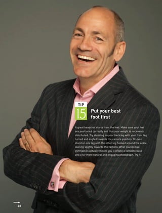 TIP


     15           Put your best
                  foot first
     A great headshot starts from the feet. Make sure your feet
     are positioned correctly and that your weight is not evenly
     distributed. Try standing on your back leg with your front leg
     turned and angled towards the camera position. Or even
     stand on one leg with the other leg hooked around the ankle,
     leaning slightly towards the camera. What sounds like
     gymnastics actually means you’ll create a fantastic base
     and a far more natural and engaging photograph. Try it!




23
 
