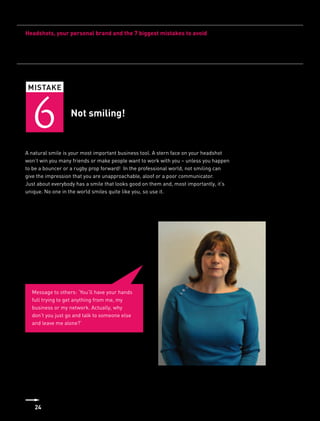 Headshots, your personal brand and the 7 biggest mistakes to avoid




 MISTAKE



   6              Not smiling!


A natural smile is your most important business tool. A stern face on your headshot
won’t win you many friends or make people want to work with you – unless you happen
to be a bouncer or a rugby prop forward! In the professional world, not smiling can
give the impression that you are unapproachable, aloof or a poor communicator.
Just about everybody has a smile that looks good on them and, most importantly, it’s
unique. No one in the world smiles quite like you, so use it.




  Message to others: ‘You’ll have your hands
  full trying to get anything from me, my
  business or my network. Actually, why
  don’t you just go and talk to someone else
  and leave me alone?’




   24
 