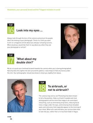 Headshots, your personal brand and the 7 biggest mistakes to avoid




  TIP


16           Look into my eyes ...

Always look through the lens of the camera and picture the people
who’ll be looking at your photograph. Think of a client you want
to win or a magazine article about you and your amazing success.
What would you would like them to say about you when they see
your photograph or article?




  TIP


17           ‘What about my
             double chin?’
My tip is to push your forehead forward towards the camera when you’re being photographed.
Not only does this tighten the skin around the jawline, it also helps to hide any excess under
the chin. Your photographer should also know to shoot you slightly from above.




                                                TIP


                                              18           To airbrush, or
                                                           not to airbrush?
                                              The camera may not lie, but Photoshop has been known
                                              to tell a few porkies. Help is at hand if needed and most
                                              photographers will be more than happy to do some basic
                                              retouching, such as eliminating stray hairs, reducing facial
                                              lines or bags under the eyes, and removing those dreaded
                                              spots and cold sores that magically appear on the morning of
                                              your shoot. When all’s said and done, your picture does have
                                              to look like you, rather than a re-touched model in Vogue.



    10
    26
 