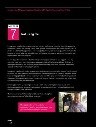 Avoiding the 7 Biggest Headshot Mistakes & 21 Tips To Illuminate Your Profile




 MISTAKE



   7               Not using me


It may seem easy but theres a lot more to creating a professional headshot than sitting down in
front of the camera and smiling. Unlike other general photographers who’ll typically take 100’s of
photos to get one or two good ones I’ve developed a unique process which guarantees my clients
become so comfortable and relaxed in front of the camera every shot is a winner, no matter how
unphotogenic they think they are.

Its not about the equipment either. What I do is more about connection and rapport. I use my
extensive experience from photographing people including The Queen and David Beckham to
leading entrepreneurs and business professionals to quickly build trust, put them at ease and
coach them how to look fantastic on camera.

I work with my clients from the very outset to understand their reasons for needing a professional
headshot, the messages they want to communicate and any worries or concerns they have about
being photographed so the image we capture jump out of the page and immediately engages with
the viewer. Being a specialist means I’m concentrating on the micro expressions and details that
turn an ordinary shot into a WOW one.

I’m a big believer in specalising in your niche. I am not a general photographer and don’t
photograph weddings, family portraits, babies, pets and products etc. I only do headshots that
help you stand out from the crowd.

My mission is to “Light People Up” and leave them with a photo
which has them saying “WOW, I look amazing...”




                  Message to others: ‘I’m worth the
                  investment... and I’m worth having your time,
                  your consideration and your business.’




    28
 