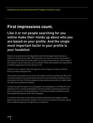 Headshots, your personal brand and the 7 biggest mistakes to avoid




First impressions count.
Like it or not people searching for you
online make their minds up about who you
are based on your profile. And the single
most important factor in your profile is
your headshot.
Studies run by associations and independents alike find that people make a decision on
whether or not they like you within 100 milliseconds. One-tenth of a second is all it takes to
assess your profile photo and decide whether to trust you and work with you. So the image on
your website or social media sites, such as LinkedIn, Twitter and Facebook, has a big influence
on whether people want to connect with you or not.

Similarly, if your company’s ‘About Us’ page has a set of images not congruent with your
brand, you may be losing business.

Unfortunately most people end up using an old snapshot and look unprofessional. Worse still,
some have no photo at all, stay anonymous and miss out on the benefits of building a strong
online brand. Out of the 130 million people who have a professional profile on LinkedIn, fewer
than 30% have a professional headshot.

I’ve spent my adult life taking critical photographs. As a photographer in the Royal Air Force,
making an error in a technical photograph could have resulted in someone losing their life.
And in my ten years as a Times photographer, not meeting the tightest of deadlines would
have delayed the production of the whole newspaper.

I’ve looked at thousands of profile photos and have identified the seven biggest mistakes
people make when choosing their headshot. The aim of this brief guide is to stop you making
those mistakes and give you the edge over your competitors.




    3
 