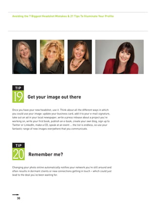 Avoiding the 7 Biggest Headshot Mistakes & 21 Tips To Illuminate Your Profile




  TIP


19           Get your image out there

Once you have your new headshot, use it. Think about all the different ways in which
you could use your image: update your business card, add it to your e-mail signature,
take out an ad in your local newspaper, write a press release about a project you’re
working on, write your first book, publish an e-book, create your own blog, sign up to
Twitter or LinkedIn, make a CD, speak at an event ... the list is endless, so use your
fantastic range of new images everywhere that you communicate.




  TIP


20            Remember me?

Changing your photo online automatically notifies your network you’re still around and
often results in dormant clients or new connections getting in touch – which could just
lead to the deal you’ve been waiting for.




    30
 