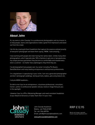 About John
Hi, my name is John Cassidy. I’m a professional photographer and my mission is
to help people, teams and organisations make a great first impression and stand
out from the crowd.

I do this by creating brilliant headshots that capture the essence and personality
of everyone I photograph and leave them saying “WOW, I look amazing...”

I love working with people who hate having their photo taken. Unlike many other
photographers, who’ll typically take 100’s of photos to get one or two good ones,
my unique process guarantees they become so comfortable and relaxed every
shot is a winner - no matter how unphotogenic they think they are.

I’ve photographed many people over my career including The Queen,
David Beckham and many leading entrepreneurs and business professionals.

I’m a big believer in specalising in your niche. I am not a generalist photographer
and don’t photograph weddings, family portraits, babies, pets and products etc.

I only do WOW headshots...

So talk to me if you’re an entrepreneur, a business professional, consultant,
trainer, author or professional speaker and you need an image that puts you
in the spotlight.

Likewise if you’re a PR or Marketing Manager and need consistent headshots
of your Board of Directors or Sales Team then I’m your man.




                                   John Cassidy Headshots
                                                                                      RRP £12.95
                                   Mobile: +44 7768 401009
                                   Tel: +44 1344 489704
                                                                                      Words and images copyright
                                   Email: john@johncassidyheadshots.com               ©John Cassidy Headshots 2012

                                   www.johncassidyheadshots.com
 