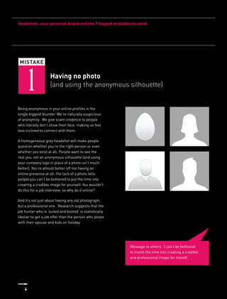 Headshots, your personal brand and the 7 biggest mistakes to avoid




 MISTAKE



    1               Having no photo
                    (and using the anonymous silhouette)


Being anonymous in your online profiles is the
single biggest blunder. We’re naturally suspicious
of anonymity. We give scant credence to people
who literally don’t show their face, making us feel
less inclined to connect with them.

A homogeneous grey headshot will make people
question whether you’re the right person or even
whether you exist at all. People want to see the
real you, not an anonymous silhouette (and using
your company logo in place of a photo isn’t much
better). You’re almost better off not having an
online presence at all: the lack of a photo tells
people you can’t be bothered to put the time into
creating a credible image for yourself. You wouldn’t
do this for a job interview, so why do it online?

And it’s not just about having any old photograph,
but a professional one. Research suggests that the
job hunter who is ‘suited and booted’ is statistically
likelier to get a job offer than the person who poses
with their spouse and kids on holiday.




                                                         Message to others: ‘I can’t be bothered
                                                         to invest the time into creating a credible
                                                         and professional image for myself.’




    4
 