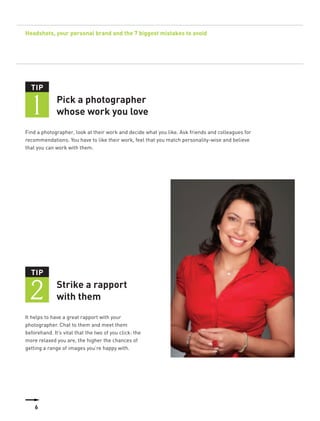 Headshots, your personal brand and the 7 biggest mistakes to avoid




  TIP


  1           Pick a photographer
              whose work you love
Find a photographer, look at their work and decide what you like. Ask friends and colleagues for
recommendations. You have to like their work, feel that you match personality-wise and believe
that you can work with them.




  TIP


  2           Strike a rapport
              with them
It helps to have a great rapport with your
photographer. Chat to them and meet them
beforehand. It’s vital that the two of you click: the
more relaxed you are, the higher the chances of
getting a range of images you’re happy with.




    6
 