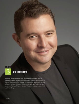 TIP


 3           Be coachable

Listen to and be guided by your photographer. They will want to
take you on a journey and teach you how to look and feel fantastic in
front of the camera. The shots at the start of the session will be very
different to those at the end of the session after you’ve been properly
coached. Then you’ll have a sense of the poses and expressions that
work best for you.




     7
 